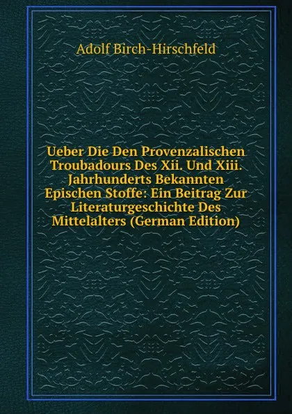 Обложка книги Ueber Die Den Provenzalischen Troubadours Des Xii. Und Xiii. Jahrhunderts Bekannten Epischen Stoffe: Ein Beitrag Zur Literaturgeschichte Des Mittelalters (German Edition), Adolf Birch-Hirschfeld