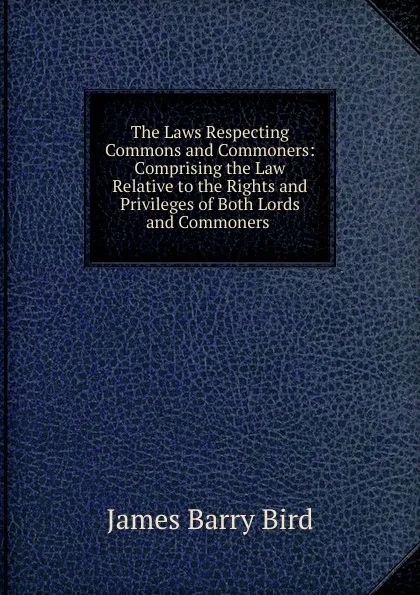 Обложка книги The Laws Respecting Commons and Commoners: Comprising the Law Relative to the Rights and Privileges of Both Lords and Commoners ., James Barry Bird