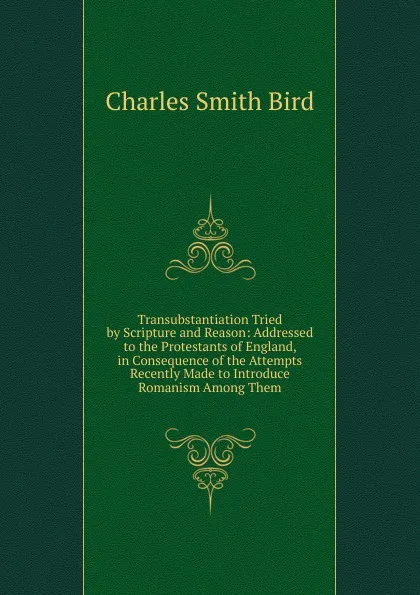 Обложка книги Transubstantiation Tried by Scripture and Reason: Addressed to the Protestants of England, in Consequence of the Attempts Recently Made to Introduce Romanism Among Them, Charles Smith Bird