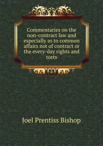 Обложка книги Commentaries on the non-contract law and especially as to common affairs not of contract or the every-day rights and torts, Joel Prentiss Bishop