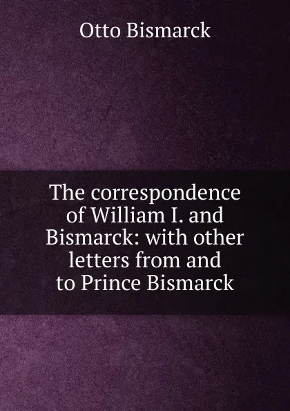 Обложка книги The correspondence of William I. and Bismarck: with other letters from and to Prince Bismarck, Otto Bismarck