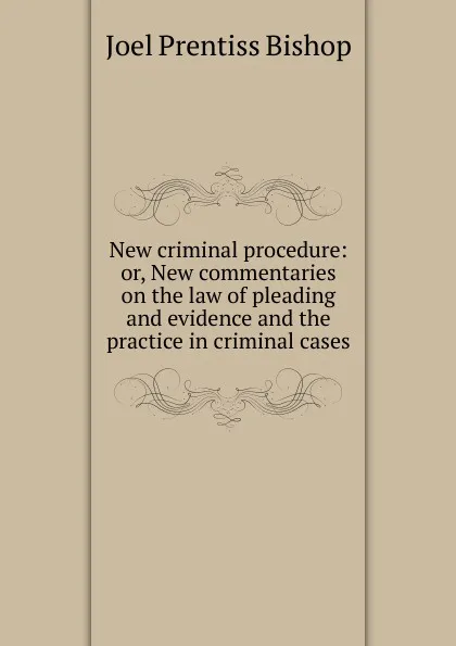 Обложка книги New criminal procedure: or, New commentaries on the law of pleading and evidence and the practice in criminal cases, Joel Prentiss Bishop