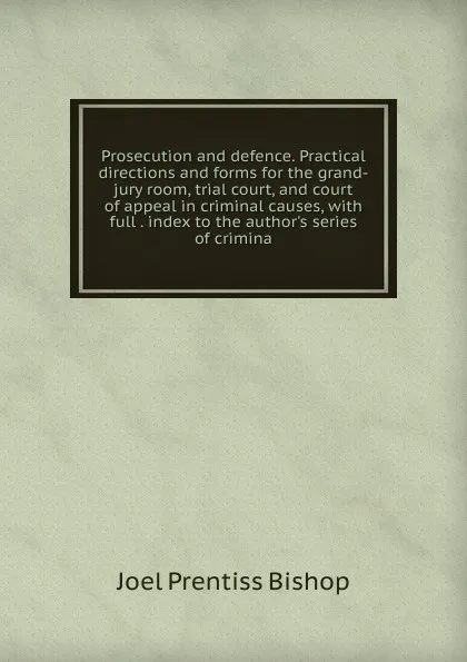 Обложка книги Prosecution and defence. Practical directions and forms for the grand-jury room, trial court, and court of appeal in criminal causes, with full . index to the author.s series of crimina, Joel Prentiss Bishop