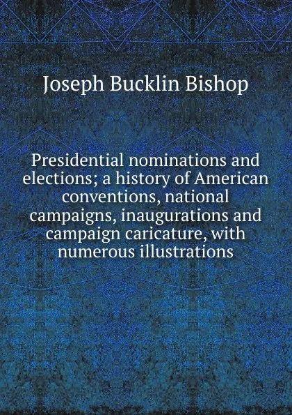 Обложка книги Presidential nominations and elections; a history of American conventions, national campaigns, inaugurations and campaign caricature, with numerous illustrations, Joseph Bucklin Bishop