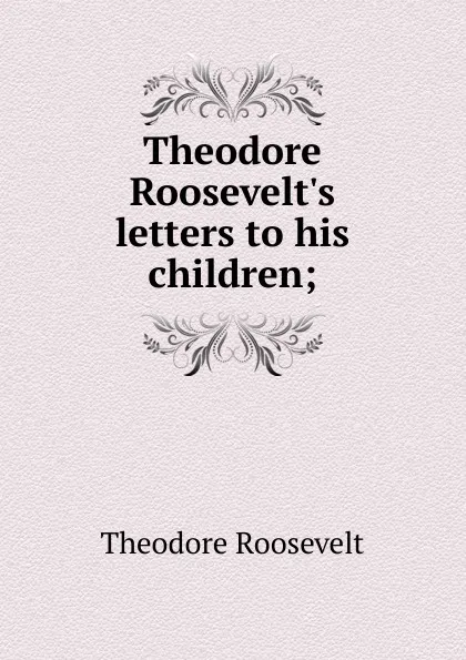 Обложка книги Theodore Roosevelt.s letters to his children;, Theodore Roosevelt