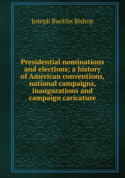 Обложка книги Presidential nominations and elections; a history of American conventions, national campaigns, inaugurations and campaign caricature, Joseph Bucklin Bishop