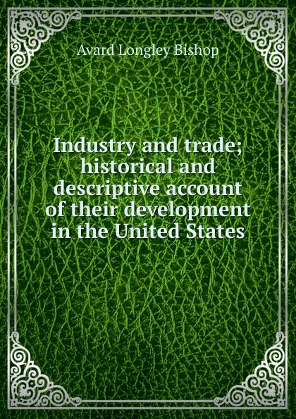 Обложка книги Industry and trade; historical and descriptive account of their development in the United States, Avard Longley Bishop