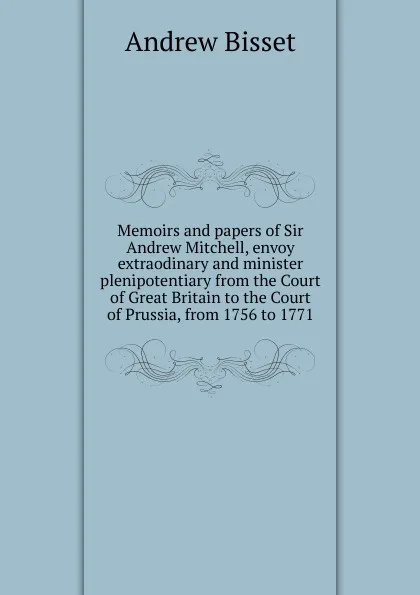 Обложка книги Memoirs and papers of Sir Andrew Mitchell, envoy extraodinary and minister plenipotentiary from the Court of Great Britain to the Court of Prussia, from 1756 to 1771, Andrew Bisset