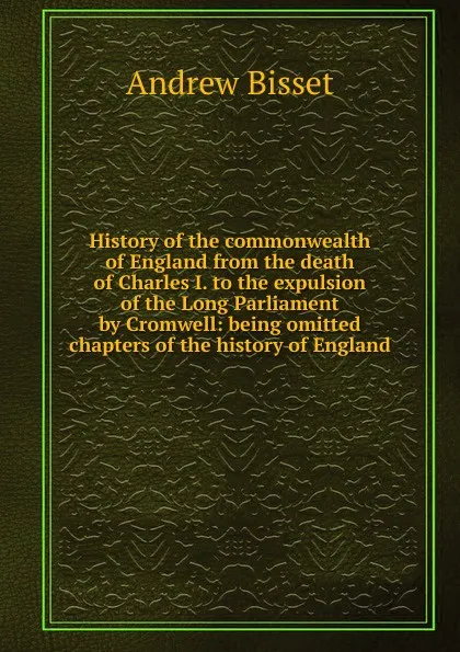 Обложка книги History of the commonwealth of England from the death of Charles I. to the expulsion of the Long Parliament by Cromwell: being omitted chapters of the history of England, Andrew Bisset