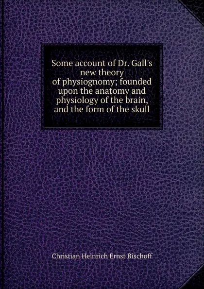 Обложка книги Some account of Dr. Gall.s new theory of physiognomy; founded upon the anatomy and physiology of the brain, and the form of the skull, Christian Heinrich Ernst Bischoff