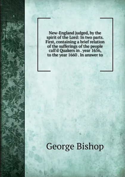 Обложка книги New-England judged, by the spirit of the Lord: In two parts. First, containing a brief relation of the sufferings of the people call.d Quakers in . year 1656, to the year 1660 . In answer to, George Bishop