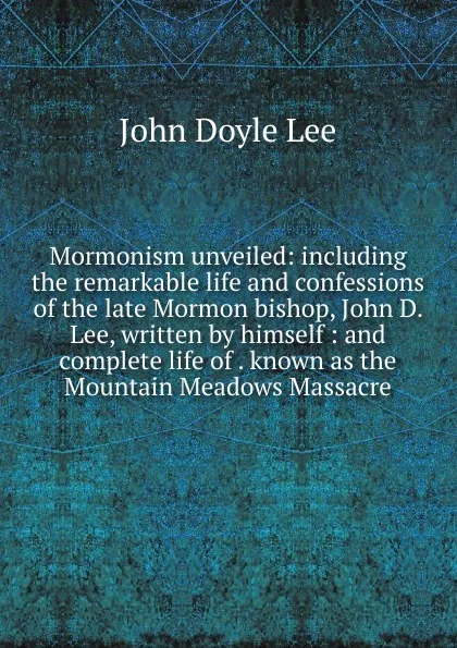 Обложка книги Mormonism unveiled: including the remarkable life and confessions of the late Mormon bishop, John D. Lee, written by himself : and complete life of . known as the Mountain Meadows Massacre, John Doyle Lee