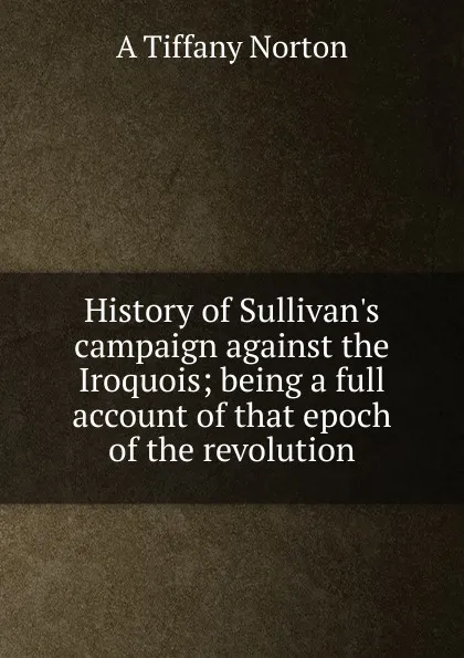 Обложка книги History of Sullivan.s campaign against the Iroquois; being a full account of that epoch of the revolution, A Tiffany Norton