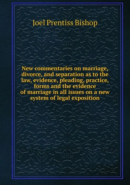 Обложка книги New commentaries on marriage, divorce, and separation as to the law, evidence, pleading, practice, forms and the evidence of marriage in all issues on a new system of legal exposition, Joel Prentiss Bishop