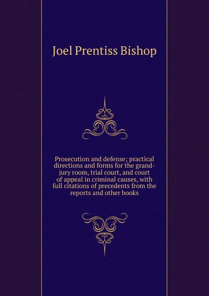 Обложка книги Prosecution and defense; practical directions and forms for the grand-jury room, trial court, and court of appeal in criminal causes, with full citations of precedents from the reports and other books, Joel Prentiss Bishop