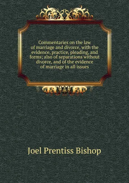 Обложка книги Commentaries on the law of marriage and divorce, with the evidence, practice, pleading, and forms; also of separations without divorce, and of the evidence of marriage in all issues, Joel Prentiss Bishop