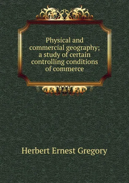 Обложка книги Physical and commercial geography; a study of certain controlling conditions of commerce, Herbert Ernest Gregory