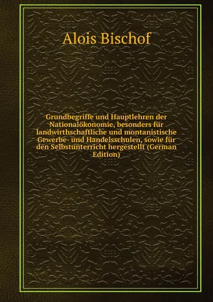 Обложка книги Grundbegriffe und Hauptlehren der Nationalokonomie, besonders fur landwirthschaftliche und montanistische Gewerbe- und Handelsschulen, sowie fur den Selbstunterricht hergestellt (German Edition), Alois Bischof