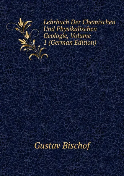 Обложка книги Lehrbuch Der Chemischen Und Physikalischen Geologie, Volume 1 (German Edition), Gustav Bischof