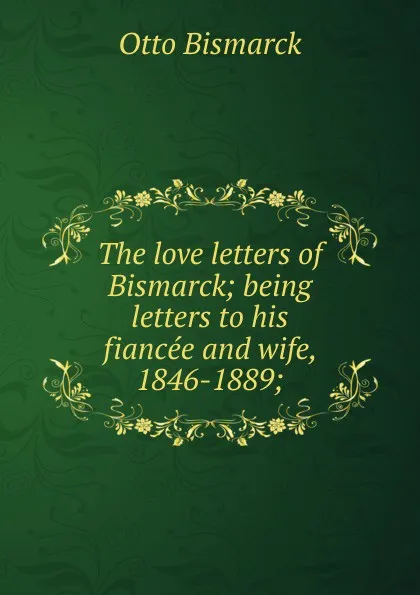 Обложка книги The love letters of Bismarck; being letters to his fiancee and wife, 1846-1889;, Otto Bismarck