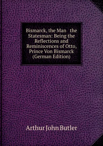 Обложка книги Bismarck, the Man . the Statesman: Being the Reflections and Reminiscences of Otto, Prince Von Bismarck (German Edition), Arthur John Butler