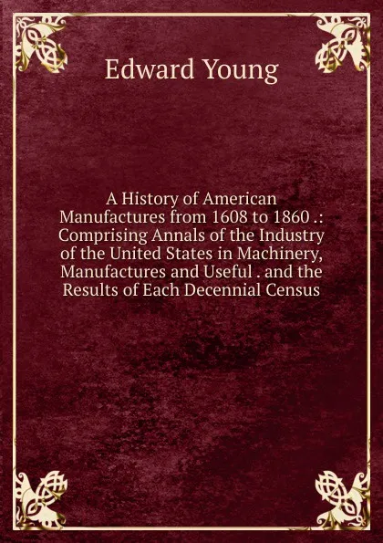 Обложка книги A History of American Manufactures from 1608 to 1860 .: Comprising Annals of the Industry of the United States in Machinery, Manufactures and Useful . and the Results of Each Decennial Census, Edward Young