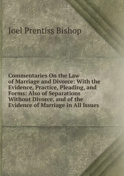 Обложка книги Commentaries On the Law of Marriage and Divorce: With the Evidence, Practice, Pleading, and Forms: Also of Separations Without Divorce, and of the Evidence of Marriage in All Issues, Joel Prentiss Bishop