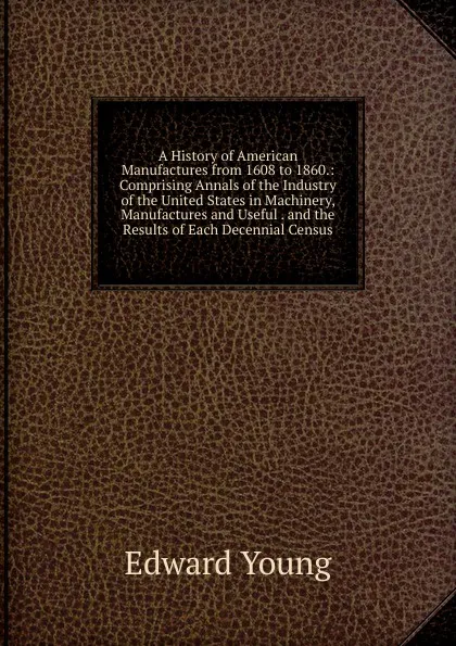 Обложка книги A History of American Manufactures from 1608 to 1860.: Comprising Annals of the Industry of the United States in Machinery, Manufactures and Useful . and the Results of Each Decennial Census, Edward Young