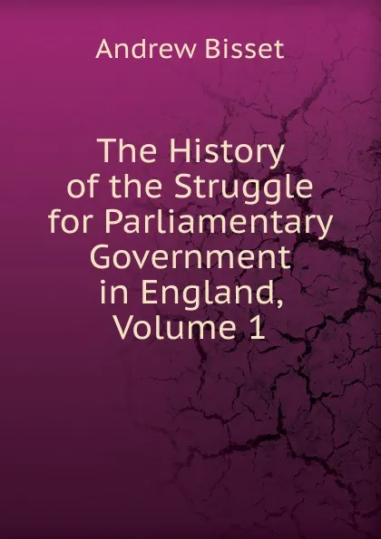 Обложка книги The History of the Struggle for Parliamentary Government in England, Volume 1, Andrew Bisset