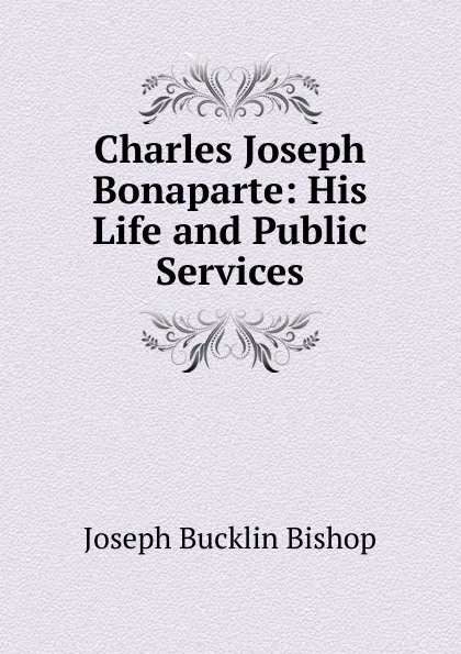 Обложка книги Charles Joseph Bonaparte: His Life and Public Services, Joseph Bucklin Bishop