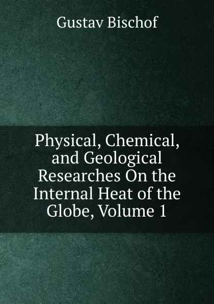 Обложка книги Physical, Chemical, and Geological Researches On the Internal Heat of the Globe, Volume 1, Gustav Bischof