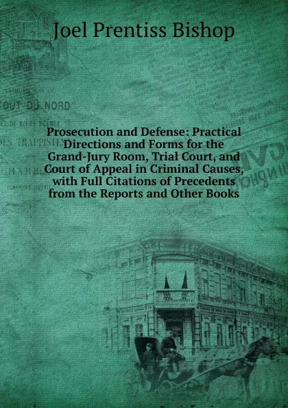 Обложка книги Prosecution and Defense: Practical Directions and Forms for the Grand-Jury Room, Trial Court, and Court of Appeal in Criminal Causes, with Full Citations of Precedents from the Reports and Other Books, Joel Prentiss Bishop