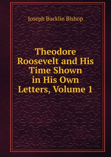 Обложка книги Theodore Roosevelt and His Time Shown in His Own Letters, Volume 1, Joseph Bucklin Bishop