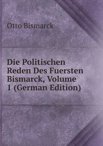 Обложка книги Die Politischen Reden Des Fuersten Bismarck, Volume 1 (German Edition), Otto Bismarck