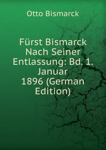 Обложка книги Furst Bismarck Nach Seiner Entlassung: Bd. 1. Januar 1896 (German Edition), Otto Bismarck