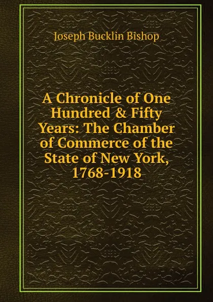 Обложка книги A Chronicle of One Hundred . Fifty Years: The Chamber of Commerce of the State of New York, 1768-1918, Joseph Bucklin Bishop