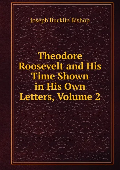 Обложка книги Theodore Roosevelt and His Time Shown in His Own Letters, Volume 2, Joseph Bucklin Bishop