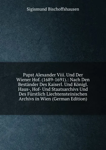 Обложка книги Papst Alexander Viii. Und Der Wiener Hof. (1689-1691).: Nach Den Bestander Des Kaiserl. Und Konigl. Haus-, Hof- Und Staatsarchivs Und Des Furstlich Liechtensteinischen Archivs in Wien (German Edition), Sigismund Bischoffshausen