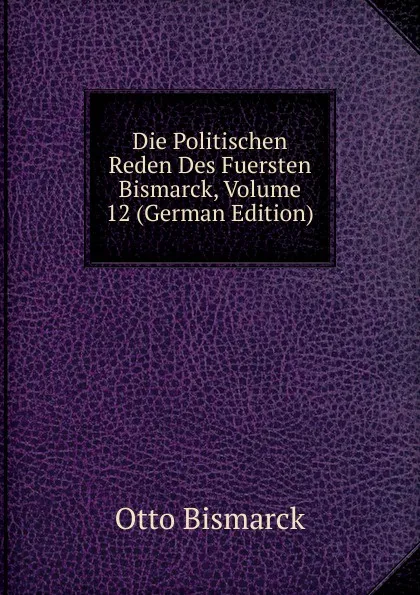 Обложка книги Die Politischen Reden Des Fuersten Bismarck, Volume 12 (German Edition), Otto Bismarck