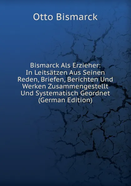 Обложка книги Bismarck Als Erzieher: In Leitsatzen Aus Seinen Reden, Briefen, Berichten Und Werken Zusammengestellt Und Systematisch Geordnet (German Edition), Otto Bismarck