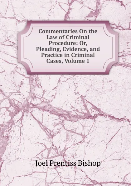 Обложка книги Commentaries On the Law of Criminal Procedure: Or, Pleading, Evidence, and Practice in Criminal Cases, Volume 1, Joel Prentiss Bishop