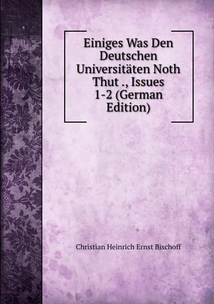 Обложка книги Einiges Was Den Deutschen Universitaten Noth Thut ., Issues 1-2 (German Edition), Christian Heinrich Ernst Bischoff