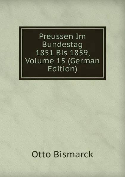 Обложка книги Preussen Im Bundestag 1851 Bis 1859, Volume 15 (German Edition), Otto Bismarck