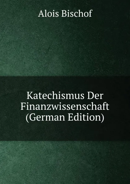 Обложка книги Katechismus Der Finanzwissenschaft (German Edition), Alois Bischof