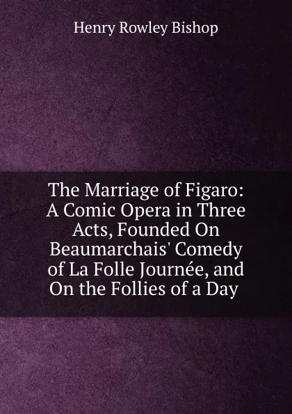 Обложка книги The Marriage of Figaro: A Comic Opera in Three Acts, Founded On Beaumarchais. Comedy of La Folle Journee, and On the Follies of a Day ., Henry Rowley Bishop