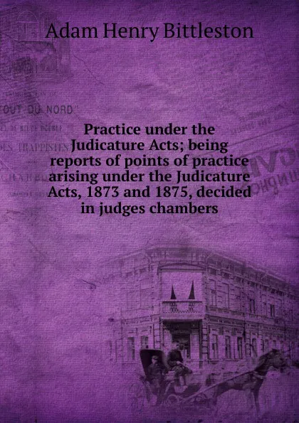 Обложка книги Practice under the Judicature Acts; being reports of points of practice arising under the Judicature Acts, 1873 and 1875, decided in judges chambers, Adam Henry Bittleston