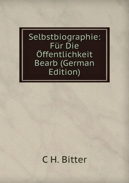 Обложка книги Selbstbiographie: Fur Die Offentlichkeit Bearb (German Edition), C H. Bitter