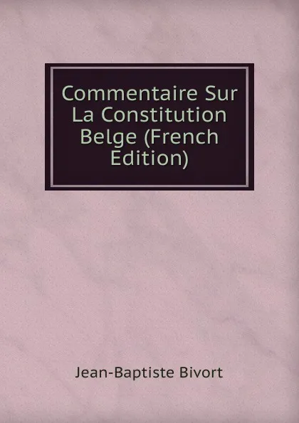 Обложка книги Commentaire Sur La Constitution Belge (French Edition), Jean-Baptiste Bivort