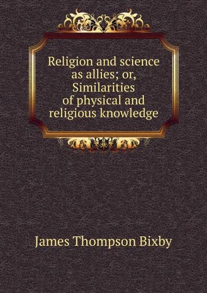 Обложка книги Religion and science as allies; or, Similarities of physical and religious knowledge, James Thompson Bixby