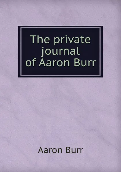 Обложка книги The private journal of Aaron Burr, Aaron Burr